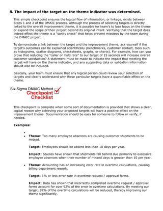 8. The impact of the target on the theme indicator was determined.
This simple checkpoint ensures the logical flow of information, or linkage, exists between
Steps 1 and 2 of the DMAIC process. Although the process of selecting targets is directly
linked to the overall improvement theme, it is possible for team's to lose focus on the theme
or expand the scope of their project beyond its original intent. Verifying that the target does
indeed effect the theme is a "sanity check" that helps prevent missteps by the team during
the DMAIC project.
To demonstrate a link between the target and the improvement theme, ask yourself if the
target's outcomes can be explained scientifically (benchmarks, customer contact, tools such
as histograms, scatter diagrams, checksheets, graphs, or charts). For example, how can you
prove that reducing the "caller on hold rate" to our target of 15 seconds will increase overall
customer satisfaction? A statement must be made to indicate the impact that meeting the
target will have on the theme indicator, and any supporting data or validation information
should also be included.
Basically, your team must ensure that any logical person could review your selection of
targets and clearly understand why these particular targets have a quantifiable effect on the
theme.
This checkpoint is complete when some sort of documentation is provided that shows a clear,
logical reason why achieving your proposed targets will have a positive effect on the
improvement theme. Documentation should be easy for someone to follow or verify, if
needed.
Examples:
•
• Theme: Too many employee absences are causing customer shipments to be
missed.
Target: Employees should be absent less than 10 days per year.
Impact: Studies have shown that shipments fall behind due primarily to excessive
employee absences when their number of missed days is greater than 10 per year.
• Theme: Accounting has an increasing error rate in overtime calculations, causing
billing department rework.
Target: 1% or less error rate in overtime request / approval forms.
Impact: Data has shown that incorrectly completed overtime request / approval
forms account for over 92% of the error in overtime calculations. By meeting our
target, 92% of the overtime calculations will be reduced, thereby improving our
theme significantly.
 