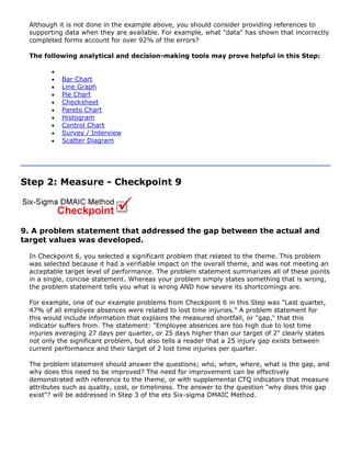 Although it is not done in the example above, you should consider providing references to
supporting data when they are available. For example, what "data" has shown that incorrectly
completed forms account for over 92% of the errors?
The following analytical and decision-making tools may prove helpful in this Step:
•
• Bar Chart
• Line Graph
• Pie Chart
• Checksheet
• Pareto Chart
• Histogram
• Control Chart
• Survey / Interview
• Scatter Diagram
Step 2: Measure - Checkpoint 9
9. A problem statement that addressed the gap between the actual and
target values was developed.
In Checkpoint 6, you selected a significant problem that related to the theme. This problem
was selected because it had a verifiable impact on the overall theme, and was not meeting an
acceptable target level of performance. The problem statement summarizes all of these points
in a single, concise statement. Whereas your problem simply states something that is wrong,
the problem statement tells you what is wrong AND how severe its shortcomings are.
For example, one of our example problems from Checkpoint 6 in this Step was "Last quarter,
47% of all employee absences were related to lost time injuries." A problem statement for
this would include information that explains the measured shortfall, or "gap," that this
indicator suffers from. The statement: "Employee absences are too high due to lost time
injuries averaging 27 days per quarter, or 25 days higher than our target of 2" clearly states
not only the significant problem, but also tells a reader that a 25 injury gap exists between
current performance and their target of 2 lost time injuries per quarter.
The problem statement should answer the questions; who, when, where, what is the gap, and
why does this need to be improved? The need for improvement can be effectively
demonstrated with reference to the theme, or with supplemental CTQ indicators that measure
attributes such as quality, cost, or timeliness. The answer to the question "why does this gap
exist"? will be addressed in Step 3 of the ets Six-sigma DMAIC Method.
 