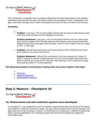 This checkpoint is complete when a problem statement has been documented. The problem
statement must identify the gap, and should answer the questions of who is affected by the
gap, when does the gap occur, where is the gap occurring, and why we need to fix this gap.
Examples:
•
• Problem: Last year, 27% of serviceable families did not receive help because their
addresses were entered into the database incorrectly.
Problem Statement: Last year, 27% of serviceable families did not receive help
they need to support their families because their address was entered incorrectly.
Address entry errors averaged 18% last year, which is much higher than our target
of 3%-- a 15% gap.
• Problem: School form submission is too low because many schools do not know
they needed to re-submit their forms.
Problem Statement: School form submission is too low because our target of
100% "need to re-submit" awareness was not met. Current data shows that only
56% of schools are aware of the resubmit need, leaving a 44% improvement gap,
and causing a delay in funding approval.
The following analytical and decision-making tools may prove helpful in this Step:
•
• CTQ Tree
• Problem Statement
• Object/Defect Analysis
Step 2: Measure - Checkpoint 10
10. Measurement and data collection systems were developed.
In checkpoint 7, you established a set of customer requirements that are measured to assess
your ability to meet the customers' needs. You also have indicators that must be tracked, and
gaps that you will be working to reduce. For anything to be measured, a method of gathering
data must be established. This checkpoint deals with the formal methods for gathering
meaningful data.
 
