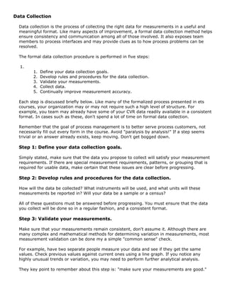 Data Collection
Data collection is the process of collecting the right data for measurements in a useful and
meaningful format. Like many aspects of improvement, a formal data collection method helps
ensure consistency and communication among all of those involved. It also exposes team
members to process interfaces and may provide clues as to how process problems can be
resolved.
The formal data collection procedure is performed in five steps:
1.
1. Define your data collection goals.
2. Develop rules and procedures for the data collection.
3. Validate your measurements.
4. Collect data.
5. Continually improve measurement accuracy.
Each step is discussed briefly below. Like many of the formalized process presented in ets
courses, your organization may or may not require such a high level of structure. For
example, you team may already have some of your CVR data readily available in a consistent
format. In cases such as these, don't spend a lot of time on formal data collection.
Remember that the goal of process management is to better serve process customers, not
necessarily fill out every form in the course. Avoid "paralysis by analysis!" If a step seems
trivial or an answer already exists, keep moving. Don't get bogged down.
Step 1: Define your data collection goals.
Simply stated, make sure that the data you propose to collect will satisfy your measurement
requirements. If there are special measurement requirements, patterns, or grouping that is
required for usable data, make certain that these issues are clear before progressing.
Step 2: Develop rules and procedures for the data collection.
How will the data be collected? What instruments will be used, and what units will these
measurements be reported in? Will your data be a sample or a census?
All of these questions must be answered before progressing. You must ensure that the data
you collect will be done so in a regular fashion, and a consistent format.
Step 3: Validate your measurements.
Make sure that your measurements remain consistent, don't assume it. Although there are
many complex and mathematical methods for determining variation in measurements, most
measurement validation can be done my a simple "common sense" check.
For example, have two separate people measure your data and see if they get the same
values. Check previous values against current ones using a line graph. If you notice any
highly unusual trends or variation, you may need to perform further analytical analysis.
They key point to remember about this step is: "make sure your measurements are good."
 