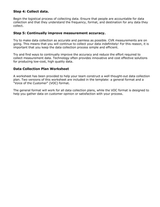 Step 4: Collect data.
Begin the logistical process of collecting data. Ensure that people are accountable for data
collection and that they understand the frequency, format, and destination for any data they
collect.
Step 5: Continually improve measurement accuracy.
Try to make data collection as accurate and painless as possible. CVR measurements are on
going. This means that you will continue to collect your data indefinitely! For this reason, it is
important that you keep the data collection process simple and efficient.
Try and find ways to continually improve the accuracy and reduce the effort required to
collect measurement data. Technology often provides innovative and cost effective solutions
for producing low-cost, high quality data.
Data Collection Plan Worksheet
A worksheet has been provided to help your team construct a well thought-out data collection
plan. Two versions of this worksheet are included in the template: a general format and a
"Voice of the Customer" (VOC) format.
The general format will work for all data collection plans, while the VOC format is designed to
help you gather data on customer opinion or satisfaction with your process.
 