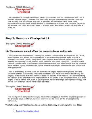 This checkpoint is complete when you have a documented plan for collecting all data that is
relevant to your project, and one that effectively assigns accountability for each collection
task. Exactly how you ensure that data is gathered will vary drastically, since some
organizations already have a large amount of data readily available. The key point here is to
not assume that "data will collect itself"-- it never does, and when it tries it usually does a
lousy job.
Step 2: Measure - Checkpoint 11
11. The sponsor signed off on the project's focus and target.
Continual sponsor involvement, and regular updates to leadership, are important for DMAIC
team success. Just as you did in Checkpoint 5, your team should once again provide a
summary document (story / story board / etc) to your team sponsor and schedule a brief
meeting so that they can be brought up to speed on your Step 2 progress. The focus of the
sponsor's review here, in addition to general effectiveness, will be to ensure that the project's
focus remains tightly aligned to the theme and that the targets selected are both reasonable
and appropriate.
There is a tendency is some cases for teams to set targets needlessly high (and earn the
contempt of their co-workers). There are also teams that have been known to set very low
targets, as to ensure that their workload does not become much heavier. The correct setting
for a target is the one that drives improvement in the theme to an acceptable level. It is often
helpful to have a third part, such as your sponsor, review the target setting methodology and
ensure that all target values were wisely selected.
This checkpoint is completed when you have obtained approval from the project's sponsor on
the project's focus and target. Sponsor approval can be noted on the project planning
worksheet.
The following analytical and decision-making tools may prove helpful in this Step:
•
• Project Planning Worksheet
 