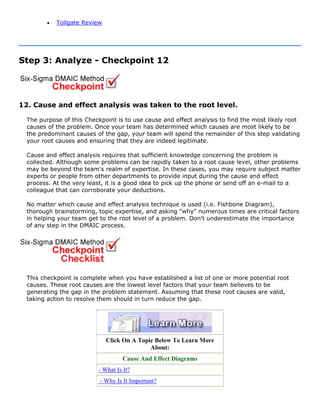 • Tollgate Review
Step 3: Analyze - Checkpoint 12
12. Cause and effect analysis was taken to the root level.
The purpose of this Checkpoint is to use cause and effect analysis to find the most likely root
causes of the problem. Once your team has determined which causes are most likely to be
the predominant causes of the gap, your team will spend the remainder of this step validating
your root causes and ensuring that they are indeed legitimate.
Cause and effect analysis requires that sufficient knowledge concerning the problem is
collected. Although some problems can be rapidly taken to a root cause level, other problems
may be beyond the team's realm of expertise. In these cases, you may require subject matter
experts or people from other departments to provide input during the cause and effect
process. At the very least, it is a good idea to pick up the phone or send off an e-mail to a
colleague that can corroborate your deductions.
No matter which cause and effect analysis technique is used (i.e. Fishbone Diagram),
thorough brainstorming, topic expertise, and asking "why" numerous times are critical factors
in helping your team get to the root level of a problem. Don't underestimate the importance
of any step in the DMAIC process.
This checkpoint is complete when you have established a list of one or more potential root
causes. These root causes are the lowest level factors that your team believes to be
generating the gap in the problem statement. Assuming that these root causes are valid,
taking action to resolve them should in turn reduce the gap.
Click On A Topic Below To Learn More
About:
Cause And Effect Diagrams
- What Is It?
- Why Is It Important?
 