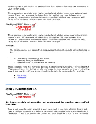 matter experts to ensure your list of root causes make sense to someone with experience in
your problem area.
This checkpoint is complete when you have established a list of one or more potential root
causes. These root causes are the lowest level factors that your team believes to be
generating the gap in the problem statement. Assuming that these root causes are valid,
taking action to resolve them should in turn reduce the gap.
This checkpoint is complete when you have established a list of one or more potential root
causes. These root causes are the lowest level factors that your team believes to be
generating the gap in the problem statement. Assuming that these root causes are valid,
taking action to resolve them should in turn reduce the gap.
Example:
The list of potential root causes from the previous Checkpoint example were determined to
be:
1.
1. Goal setting methodology was invalid.
2. Reporting policy is inconsistent.
3. Representative not fully trained on referrals.
These selections were then narrowed down by the team using multivoting. They decided that
"Representative not fully trained on referrals" made the most sense to continue investigating,
since it was easy to verify and appeared multiple times in the cause and effect analysis.
• Multivoting
• Consensus
Step 3: Checkpoint 14
14. A relationship between the root causes and the problem was verified
with data.
Once a root cause has been selected, a team must confirm that their selection does in fact
have a verifiable impact on the problem. Remember that the root cause that was selected in
Checkpoint 13 was done so using the opinion and expertise of the group. To ensure that the
 