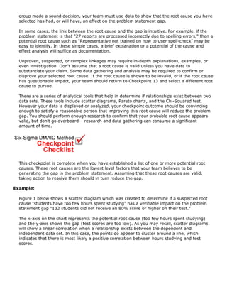 group made a sound decision, your team must use data to show that the root cause you have
selected has had, or will have, an effect on the problem statement gap.
In some cases, the link between the root cause and the gap is intuitive. For example, if the
problem statement is that "27 reports are processed incorrectly due to spelling errors," then a
potential root cause such as "Representative not trained on how to user spell-check" may be
easy to identify. In these simple cases, a brief explanation or a potential of the cause and
effect analysis will suffice as documentation.
Unproven, suspected, or complex linkages may require in-depth explanations, examples, or
even investigation. Don't assume that a root cause is valid unless you have data to
substantiate your claim. Some data gathering and analysis may be required to confirm or
disprove your selected root cause. If the root cause is shown to be invalid, or if the root cause
has questionable impact, your team should return to Checkpoint 13 and select a different root
cause to pursue.
There are a series of analytical tools that help in determine if relationships exist between two
data sets. These tools include scatter diagrams, Pareto charts, and the Chi-Squared test.
However your data is displayed or analyzed, your checkpoint outcome should be convincing
enough to satisfy a reasonable person that improving this root cause will reduce the problem
gap. You should perform enough research to confirm that your probable root cause appears
valid, but don't go overboard— research and data gathering can consume a significant
amount of time.
This checkpoint is complete when you have established a list of one or more potential root
causes. These root causes are the lowest level factors that your team believes to be
generating the gap in the problem statement. Assuming that these root causes are valid,
taking action to resolve them should in turn reduce the gap.
Example:
Figure 1 below shows a scatter diagram which was created to determine if a suspected root
cause "students have too few hours spent studying" has a verifiable impact on the problem
statement gap "132 students did not receive an 80% score or higher on their test."
The x-axis on the chart represents the potential root cause (too few hours spent studying)
and the y-axis shows the gap (test scores are too low). As you may recall, scatter diagrams
will show a linear correlation when a relationship exists between the dependent and
independent data set. In this case, the points do appear to cluster around a line, which
indicates that there is most likely a positive correlation between hours studying and test
scores.
 