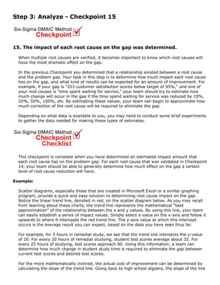 Step 3: Analyze - Checkpoint 15
15. The impact of each root cause on the gap was determined.
When multiple root causes are verified, it becomes important to know which root causes will
have the most dramatic effect on the gap.
In the previous Checkpoint you determined that a relationship existed between a root cause
and the problem gap. Your task in this step is to determine how much impact each root cause
has on the gap, and what kind of results can be expected for an amount of improvement. For
example, if your gap is "253 customer satisfaction scores below target of 95%," and one of
your root causes is "time spent waiting for service," your team should try to estimate how
much change will occur in the gap if the time spend waiting for service was reduced by 10%,
25%, 50%, 100%, etc. By estimating these values, your team can begin to approximate how
much correction of the root cause will be required to eliminate the gap.
Depending on what data is available to you, you may need to conduct some brief experiments
to gather the data needed for making these types of estimates.
This checkpoint is complete when you have determined an estimated impact amount that
each root cause has on the problem gap. For each root cause that was validated in Checkpoint
14, your team should be able to generally determine how much effect on the gap a certain
level of root cause reduction will have.
Example:
Scatter diagrams, especially those that are created in Microsoft Excel or a similar graphing
program, provide a quick and easy solution to determining root cause impact on the gap.
Notice the linear trend line, denoted in red, on the scatter diagram below. As you may recall
from learning about these charts, the trend line represents the mathematical "best
approximation" of the relationship between the x and y values. By using this line, your team
can easily establish a series of impact values. Simply select a value on the x-axis and follow it
upwards to where it intercepts the red trend line. The y-axis value at which this intercept
occurs is the average result you can expect, based on the data you have seen thus far.
For example, for 5 hours in remedial study, we see that the trend line intersects the y-value
of 20. For every 20 hours of remedial studying, student test scores average about 35. For
every 25 hours of studying, test scores approach 80. Using this information, a team can
determine how much change in student study time is required to eliminate the gap between
current test scores and desired test scores.
For the more mathematically inclined, the actual cost of improvement can be determined by
calculating the slope of the trend line. Going back to high school algebra, the slope of the line
 