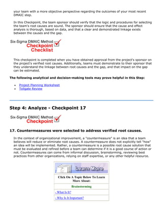 your team with a more objective perspective regarding the outcomes of your most recent
DMAIC step.
In this Checkpoint, the team sponsor should verify that the logic and procedures for selecting
the team's root causes are sound. The sponsor should ensure that the cause and effect
analysis is thorough, based on data, and that a clear and demonstrated linkage exists
between the causes and the gap.
This checkpoint is completed when you have obtained approval from the project's sponsor on
the project's verified root causes. Additionally, teams must demonstrate to their sponsor that
they understand the linkage between root causes and the gap, and that impact on the gap
can be estimated.
The following analytical and decision-making tools may prove helpful in this Step:
• Project Planning Worksheet
• Tollgate Review
Step 4: Analyze - Checkpoint 17
17. Countermeasures were selected to address verified root causes.
In the context of organizational improvement, a "countermeasure" is an idea that a team
believes will reduce or eliminate root causes. A countermeasure does not explicitly tell "how"
an idea will be implemented. Rather, a countermeasure is a possible root cause solution that
must be evaluated and refined before a team can determine if it is a good course of action or
not. Countermeasures can come from informal discussion, brainstorming, reviewing best
practices from other organizations, relying on staff expertise, or any other helpful resource.
Click On A Topic Below To Learn
More About:
Brainstorming
- What Is It?
- Why Is It Important?
 