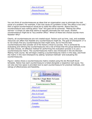 - How Is It Used?
- Process Overview
- Detailed Process Steps
You can think of countermeasures as ideas that an organization uses to eliminate the root
cause of a problem. For example, if the root cause of a problem is that "the office is too cold,"
then a logical countermeasure would be to make the office warmer. Notice that this
countermeasure says nothing about "how" this goal will be achieved. "Making the office
warmer" is simply an idea that seems to logically eliminate the root cause. Another
countermeasure might be to "buy another office." Which of these two choices sounds more
feasible? Why?
Clearly, all countermeasures are not created equal. Factors such as time, cost, and available
resources can affect how feasible any countermeasure might be. The goal of Checkpoint 17 is
to not simply find any countermeasures that might work, but to find the best
countermeasures that consider all of the factors critical to success. This is achieved by
evaluating and refining the countermeasures into a list of those that the group believes to be
the best choices. An effective method for performing this evaluation process is to use a
countermeasures matrix. The countermeasures matrix was introduced in the ets Decision
Making Tools course. We will begin creating a countermeasures matrix in this step, and finish
the matrix in the next Checkpoint by adding "practical methods" and evaluating the
countermeasures.
Figure 1 below shows a countermeasures matrix created using the ets Microsoft Excel
template. Notice how each countermeasure is listed alongside a respective root cause. You
can also see how space is provided next to each countermeasure for practical methods, and
ratings of effectiveness and feasibility.
Click On A Topic Below To Learn
More About:
Countermeasures Matrix
- What Is It?
- Why Is It Important?
- How Is It Used?
- Process Overview
- Detailed Process Steps
- Example
- Templates
 