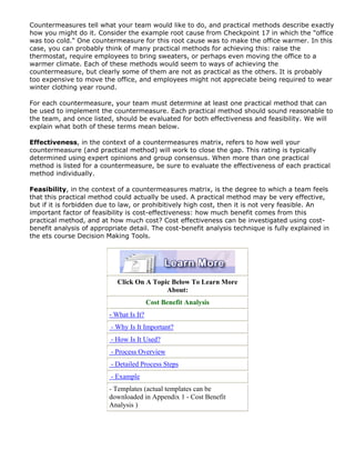 Countermeasures tell what your team would like to do, and practical methods describe exactly
how you might do it. Consider the example root cause from Checkpoint 17 in which the "office
was too cold." One countermeasure for this root cause was to make the office warmer. In this
case, you can probably think of many practical methods for achieving this: raise the
thermostat, require employees to bring sweaters, or perhaps even moving the office to a
warmer climate. Each of these methods would seem to ways of achieving the
countermeasure, but clearly some of them are not as practical as the others. It is probably
too expensive to move the office, and employees might not appreciate being required to wear
winter clothing year round.
For each countermeasure, your team must determine at least one practical method that can
be used to implement the countermeasure. Each practical method should sound reasonable to
the team, and once listed, should be evaluated for both effectiveness and feasibility. We will
explain what both of these terms mean below.
Effectiveness, in the context of a countermeasures matrix, refers to how well your
countermeasure (and practical method) will work to close the gap. This rating is typically
determined using expert opinions and group consensus. When more than one practical
method is listed for a countermeasure, be sure to evaluate the effectiveness of each practical
method individually.
Feasibility, in the context of a countermeasures matrix, is the degree to which a team feels
that this practical method could actually be used. A practical method may be very effective,
but if it is forbidden due to law, or prohibitively high cost, then it is not very feasible. An
important factor of feasibility is cost-effectiveness: how much benefit comes from this
practical method, and at how much cost? Cost effectiveness can be investigated using cost-
benefit analysis of appropriate detail. The cost-benefit analysis technique is fully explained in
the ets course Decision Making Tools.
Click On A Topic Below To Learn More
About:
Cost Benefit Analysis
- What Is It?
- Why Is It Important?
- How Is It Used?
- Process Overview
- Detailed Process Steps
- Example
- Templates (actual templates can be
downloaded in Appendix 1 - Cost Benefit
Analysis )
 