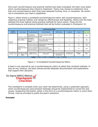 Once each countermeasure and practical method have been evaluated, the team must select
which countermeasures they intend to implement. Teams may choose to implement more
than one countermeasure when they have adequate funding, time, or manpower. Be careful
not to overextend your team's capabilities.
Figure 1 below shows a completed countermeasures matrix with countermeasures, each
respective practical method, and ratings for effectiveness and feasibility. Notice how the team
selected the three highest rating practical methods for future action. These are the
countermeasures and practical methods that will be further evaluated in Checkpoint 19.
Figure 1: A Completed Countermeasures Matrix
A team is not required to use a countermeasures matrix to select their practical methods. In
they do not, however, the team should provide adequate documentation and explanations
that support their decisions.
This checkpoint is complete when your team has determined, using a systematic approach,
which countermeasures (and practical methods) should be implemented to correct the root
causes. Supporting information, either in the form of a countermeasures matrix or some other
format, must be provided to justify the team's selections.
Example:
 