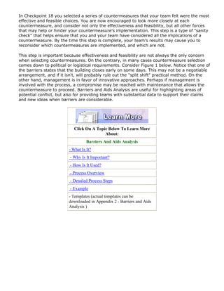 In Checkpoint 18 you selected a series of countermeasures that your team felt were the most
effective and feasible choices. You are now encouraged to look more closely at each
countermeasure, and consider not only the effectiveness and feasibility, but all other forces
that may help or hinder your countermeasure's implementation. This step is a type of "sanity
check" that helps ensure that you and your team have considered all the implications of a
countermeasure. By the time this step is complete, your team's results may cause you to
reconsider which countermeasures are implemented, and which are not.
This step is important because effectiveness and feasibility are not always the only concern
when selecting countermeasures. On the contrary, in many cases countermeasure selection
comes down to political or logistical requirements. Consider Figure 1 below. Notice that one of
the barriers states that the building closes early on some days. This may not be a negotiable
arrangement, and if it isn't, will probably rule out the "split shift" practical method. On the
other hand, management is in favor of innovative approaches. Perhaps if management is
involved with the process, a compromise may be reached with maintenance that allows the
countermeasure to proceed. Barriers and Aids Analysis are useful for highlighting areas of
potential conflict, but also for providing teams with substantial data to support their claims
and new ideas when barriers are considerable.
Click On A Topic Below To Learn More
About:
Barriers And Aids Analysis
- What Is It?
- Why Is It Important?
- How Is It Used?
- Process Overview
- Detailed Process Steps
- Example
- Templates (actual templates can be
downloaded in Appendix 2 - Barriers and Aids
Analysis )
 