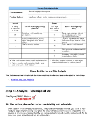 Figure 2: A Barrier and Aids Analysis
The following analytical and decision-making tools may prove helpful in this Step:
• Barriers and Aids Analysis
Step 4: Analyze - Checkpoint 20
20. The action plan reflected accountability and schedule.
With a set of countermeasures selected, and practical methods defined, you team is now
ready to begin implementing your plan. To ensure that countermeasures impact the root
causes, a timeline and accountability for each practical method must be established. To do
this, your team should construct an action plan.
 
