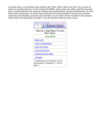 An action plan is a technique that contains the "Who, What, When and How" of a course of
action or countermeasure. In the context of DMAIC, action plans are often used for ensuring
that countermeasures and practical methods get implemented, and get implemented on time.
When well constructed, an action plan serves as the overall blueprint of how your process
resources are allocated, and how each member of your team will be involved in the process.
Action plans are discussed at length in the ets Decision Making Tools course.
Click On A Topic Below To Learn
More About:
Action Plans
- What Is It?
- Why Is It Important?
- How Is It Used?
- Process Overview
- Detailed Process Steps
- Example
- Templates (actual templates can be
downloaded in Appendix 2 - Action
Plans )
 