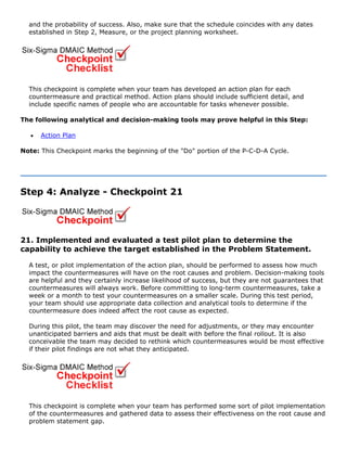 and the probability of success. Also, make sure that the schedule coincides with any dates
established in Step 2, Measure, or the project planning worksheet.
This checkpoint is complete when your team has developed an action plan for each
countermeasure and practical method. Action plans should include sufficient detail, and
include specific names of people who are accountable for tasks whenever possible.
The following analytical and decision-making tools may prove helpful in this Step:
• Action Plan
Note: This Checkpoint marks the beginning of the "Do" portion of the P-C-D-A Cycle.
Step 4: Analyze - Checkpoint 21
21. Implemented and evaluated a test pilot plan to determine the
capability to achieve the target established in the Problem Statement.
A test, or pilot implementation of the action plan, should be performed to assess how much
impact the countermeasures will have on the root causes and problem. Decision-making tools
are helpful and they certainly increase likelihood of success, but they are not guarantees that
countermeasures will always work. Before committing to long-term countermeasures, take a
week or a month to test your countermeasures on a smaller scale. During this test period,
your team should use appropriate data collection and analytical tools to determine if the
countermeasure does indeed affect the root cause as expected.
During this pilot, the team may discover the need for adjustments, or they may encounter
unanticipated barriers and aids that must be dealt with before the final rollout. It is also
conceivable the team may decided to rethink which countermeasures would be most effective
if their pilot findings are not what they anticipated.
This checkpoint is complete when your team has performed some sort of pilot implementation
of the countermeasures and gathered data to assess their effectiveness on the root cause and
problem statement gap.
 