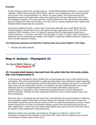 Example:
A team decides to test their countermeasure: "install GPS Navigation Systems in case worker
vehicles." Rather than purchase 100 of these units for every caseworker, the team acquired
two of them from a local distributor to "demo" for three weeks. During this time period,
satisfaction scores and performance data were gathered for the two caseworkers that used
the navigation systems. This data was then used to determine if the root cause and problem
gap was reduced for these two workers. If it was, this is a strong indication that a large-scale
implementation would also be successful.
Using some additional math, a savvy team could even estimate the overall affect that the
countermeasures would have on the root cause and gap organization wide. If two workers
realized a 35% reduction, then it is logical to assume that the organization should see a
similar reduction— of course, this value may be higher or lower in reality. Even conservative
estimates can be encouraging to leaders and helpful in acquiring needed funding or support to
make countermeasures a reality.
The following analytical and decision-making tools may prove helpful in this Step:
• Barriers and Aids Analysis
Step 4: Analyze - Checkpoint 22
22. Incorporated lessons learned from the pilot into the full-scale action
plan and implemented it.
In the previous Checkpoint, teams tested their countermeasures to see if they performed as
anticipated. This pilot implementation usually provides teams with additional insight regarding
the rollout of their countermeasures and the effect that their changes will have on not just the
root cause, but the organization overall. For example, the pilot implementation may reveal
additional barriers to implementation that must be dealt with before applying the
countermeasure organization wide. Perhaps the countermeasure must be adjusted for
different facilities. Perhaps the staff responded differently to the countermeasure than your
team anticipated.
When the pilot is completed and the team has confirmed that the countermeasure is effective,
this Checkpoint requires that team members discuss the findings of the pilot and how this
information should be used to ensure success of the full scale countermeasure roll-out. These
lessons learned can be used to proactively address issues that were discovered during the
pilot. Additionally, a team may have discovered helpful resources during the pilot that should
be utilized in the organization wide deployment.
Whatever lessons were learned, and whatever changes are made as a result of this
Checkpoint, should be documented so that teams who might work to replicate your success
will be aware of these issues if they occur.
 