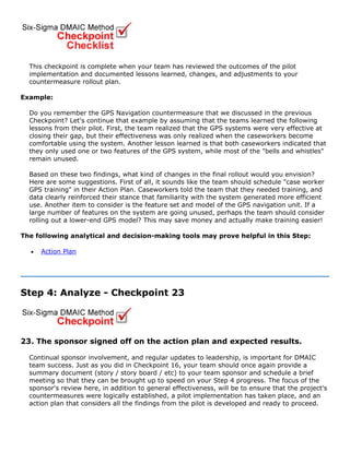 This checkpoint is complete when your team has reviewed the outcomes of the pilot
implementation and documented lessons learned, changes, and adjustments to your
countermeasure rollout plan.
Example:
Do you remember the GPS Navigation countermeasure that we discussed in the previous
Checkpoint? Let's continue that example by assuming that the teams learned the following
lessons from their pilot. First, the team realized that the GPS systems were very effective at
closing their gap, but their effectiveness was only realized when the caseworkers become
comfortable using the system. Another lesson learned is that both caseworkers indicated that
they only used one or two features of the GPS system, while most of the "bells and whistles"
remain unused.
Based on these two findings, what kind of changes in the final rollout would you envision?
Here are some suggestions. First of all, it sounds like the team should schedule "case worker
GPS training" in their Action Plan. Caseworkers told the team that they needed training, and
data clearly reinforced their stance that familiarity with the system generated more efficient
use. Another item to consider is the feature set and model of the GPS navigation unit. If a
large number of features on the system are going unused, perhaps the team should consider
rolling out a lower-end GPS model? This may save money and actually make training easier!
The following analytical and decision-making tools may prove helpful in this Step:
• Action Plan
Step 4: Analyze - Checkpoint 23
23. The sponsor signed off on the action plan and expected results.
Continual sponsor involvement, and regular updates to leadership, is important for DMAIC
team success. Just as you did in Checkpoint 16, your team should once again provide a
summary document (story / story board / etc) to your team sponsor and schedule a brief
meeting so that they can be brought up to speed on your Step 4 progress. The focus of the
sponsor's review here, in addition to general effectiveness, will be to ensure that the project's
countermeasures were logically established, a pilot implementation has taken place, and an
action plan that considers all the findings from the pilot is developed and ready to proceed.
 