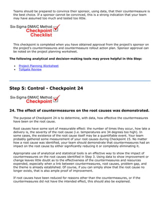 Teams should be prepared to convince their sponsor, using data, that their countermeasure is
the best choice. If a sponsor cannot be convinced, this is a strong indication that your team
may have assumed too much and tested too little.
This checkpoint is completed when you have obtained approval from the project's sponsor on
the project's countermeasures and countermeasure rollout action plan. Sponsor approval can
be noted on the project planning worksheet.
The following analytical and decision-making tools may prove helpful in this Step:
• Project Planning Worksheet
• Tollgate Review
Step 5: Control - Checkpoint 24
24. The effect of countermeasures on the root causes was demonstrated.
The purpose of Checkpoint 24 is to determine, with data, how effective the countermeasures
have been on the root cause.
Root causes have some sort of measurable effect: the number of times they occur, how late a
delivery is, the severity of the root cause (i.e. temperatures are 34 degrees too high). In
some cases, the existence of the root cause itself may be a quantifiable event. Your team
probably gathered some measurement of your root causes during Checkpoint 15. No matter
how a root cause was identified, your team should demonstrate that countermeasures had an
impact on the root cause by either significantly reducing it or completely eliminating it.
Appropriate use of analytical and statistical tools is an effective way to show the impact of
countermeasures on the root causes identified in Step 3. Using data to show improvement or
change leaves little doubt as to the effectiveness of the countermeasures and resources
expended, especially when a link between countermeasures, root causes, problem gap, and
the theme is already established. Of course, if you can simply show that the root cause no
longer exists, that is also ample proof of improvement.
If root causes have been reduced for reasons other than the countermeasures, or if the
countermeasures did not have the intended effect, this should also be explained.
 