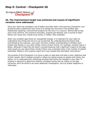 Step 5: Control - Checkpoint 26
26. The improvement target was achieved and causes of significant
variation were addressed.
Once your team has compiled a set of before and after data in the previous Checkpoint, you
should be able to determine how much of a change has occurred in the problem gap.
Realistically speaking, improvement projects do not occur in a vacuum. Normal day-to-day
work must continue, the economy fluctuates, projects get delayed, and a myriad of other
factors can cause your results to be worse, or better, than expected.
When your problem gap shows an unexpected change, it is important for your team to
understand why things did not turn out as planned. By understanding the factors that
contributed to the outcome, your team will have a better understanding of whether their
project was flawed, or you were simply victims of poor timing. For example, consider Figure 1
below. Although it looks like the team's countermeasures had a significant impact on the gap,
what would you say about these results if there was a dramatic drop in the number of reports
submitted. Maybe a new expense report form was created that had better instructions?
The purpose of this Checkpoint is to force a team to step back and take a hard, objective look
at their results. Don't mislead yourself or others by relying simply on graphs and charts, but
rather, try to understand the underlying situation that drove the changes in your data. If
analysis is required to determine whether unrelated events had an impact on the gap
outcomes, don't be afraid to do some additional investigation, such as scatter diagrams or
interviews.
 