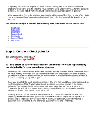 Suspecting that the data might have been skewed unfairly, the team decided to collect
another week's worth of data once the virus problems were under control. After this data was
collected, the team noted that unresolved questions were averaging only 35 per day.
What appeared at first to be a failure was actually a big success! Be highly critical of any data
that your team gathers? Accurate and unbiased data collection is one of the keys to project
success.
The following analytical and decision-making tools may prove helpful in this Step:
• Line Graph
• Histogram
• Interviews
• Pareto Chart
• Pie Graph
• Control Chart
• Bar Graph
Step 5: Control - Checkpoint 27
27. The effect of countermeasures on the theme indicator representing
the stakeholder's need was demonstrated.
Remember that the root cause affects the problem, and the problem affects the theme. Since
we have already confirmed that both lower level measures of success have been effective,
your team must finally assess how much improvement in the theme indicator occurred as a
result of correcting your problem gap.
Since you selected the most significant problem (the one that would have the most impact on
the theme) during Step 2, your team should see some noticeable change in the theme
indicator. This change should be demonstrated using data, just as you have done in
Checkpoint 24 and 25. You should also note any unusual behavior, or suspected outside
influences, if your results were not as expected.
Showing an effect on the theme statement is the acid test of your team's success. By
improving the theme indicator, your team shows that you have improved an aspect of a
process that is important to your customer. A theme, by definition, is directly related to
customer need. When the theme improves, customer needs are better met.
 