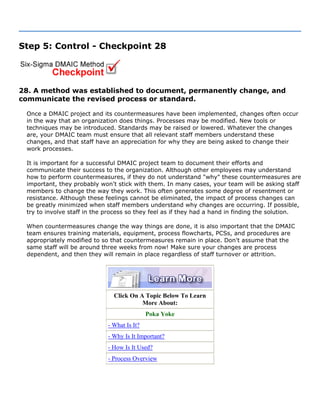 Step 5: Control - Checkpoint 28
28. A method was established to document, permanently change, and
communicate the revised process or standard.
Once a DMAIC project and its countermeasures have been implemented, changes often occur
in the way that an organization does things. Processes may be modified. New tools or
techniques may be introduced. Standards may be raised or lowered. Whatever the changes
are, your DMAIC team must ensure that all relevant staff members understand these
changes, and that staff have an appreciation for why they are being asked to change their
work processes.
It is important for a successful DMAIC project team to document their efforts and
communicate their success to the organization. Although other employees may understand
how to perform countermeasures, if they do not understand "why" these countermeasures are
important, they probably won't stick with them. In many cases, your team will be asking staff
members to change the way they work. This often generates some degree of resentment or
resistance. Although these feelings cannot be eliminated, the impact of process changes can
be greatly minimized when staff members understand why changes are occurring. If possible,
try to involve staff in the process so they feel as if they had a hand in finding the solution.
When countermeasures change the way things are done, it is also important that the DMAIC
team ensures training materials, equipment, process flowcharts, PCSs, and procedures are
appropriately modified to so that countermeasures remain in place. Don't assume that the
same staff will be around three weeks from now! Make sure your changes are process
dependent, and then they will remain in place regardless of staff turnover or attrition.
Click On A Topic Below To Learn
More About:
Poka Yoke
- What Is It?
- Why Is It Important?
- How Is It Used?
- Process Overview
 