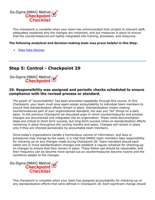 This checkpoint is complete when your team has communicated their project to relevant staff,
adequately explained why the changes are important, and put measures in place to ensure
that the countermeasures are tightly integrated into training, processes, and resources.
The following analytical and decision-making tools may prove helpful in this Step:
• Poka Yoke Devices
Step 5: Control - Checkpoint 29
29. Responsibility was assigned and periodic checks scheduled to ensure
compliance with the revised process or standard.
The power of "accountability" has been promoted repeatedly through this course. In this
Checkpoint, your team must once again assign accountability to individual team members to
ensure that standardization efforts remain in place. Standardization means making
countermeasures part of your organizational standard, the way you "do" things on a daily
basis. In the previous Checkpoint we discussed ways in which countermeasures and process
changes are documented and integrated into an organization. These initial documentation
steps are critical to short term success, but long-term success relies on standardization efforts
remaining in place throughout the coming months and years. Changes will remain in place
only if they are checked periodically by accountable team members.
Since today's organizations handle a tremendous volume of information, and laws or
procedures may change by the week, it is vital that DMAIC team members take responsibility
for checking up on any changes made during Checkpoint 28. Team members should each
select one or more standardization changes and establish a regular schedule for checking-up
on changes to ensure that they remain in place. These follow-ups should be reasonable, and
their frequency can be become more spread out as countermeasures become routine and the
workforce adapts to the changes.
This checkpoint is complete when your team has assigned accountability for checking-up on
any standardization efforts that were defined in Checkpoint 28. Each significant change should
 