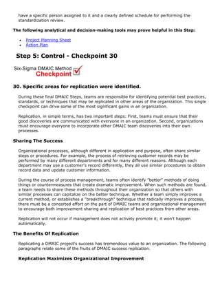 have a specific person assigned to it and a clearly defined schedule for performing the
standardization review.
The following analytical and decision-making tools may prove helpful in this Step:
• Project Planning Sheet
• Action Plan
Step 5: Control - Checkpoint 30
30. Specific areas for replication were identified.
During these final DMAIC Steps, teams are responsible for identifying potential best practices,
standards, or techniques that may be replicated in other areas of the organization. This single
checkpoint can drive some of the most significant gains in an organization.
Replication, in simple terms, has two important steps: First, teams must ensure that their
good discoveries are communicated with everyone in an organization. Second, organizations
must encourage everyone to incorporate other DMAIC team discoveries into their own
processes.
Sharing The Success
Organizational processes, although different in application and purpose, often share similar
steps or procedures. For example, the process of retrieving customer records may be
performed by many different departments and for many different reasons. Although each
department may use a customer's record differently, they all use similar procedures to obtain
record data and update customer information.
During the course of process management, teams often identify "better" methods of doing
things or countermeasures that create dramatic improvement. When such methods are found,
a team needs to share these methods throughout their organization so that others with
similar processes can capitalize on the better technique. Whether a team simply improves a
current method, or establishes a "breakthrough" technique that radically improves a process,
there must be a concerted effort on the part of DMAIC teams and organizational management
to encourage both improvement sharing and replication of best practices from other areas.
Replication will not occur if management does not actively promote it; it won't happen
automatically.
The Benefits Of Replication
Replicating a DMAIC project's success has tremendous value to an organization. The following
paragraphs relate some of the fruits of DMAIC success replication.
Replication Maximizes Organizational Improvement
 