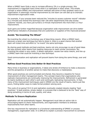 When a DMAIC team finds a way to increase efficiency 2% in a single process, this
improvement is magnified many times when it is replicated in other areas. This simple
concept is where DMAIC and improvement methods add some of their greatest value to an
organization! A seemingly minimal improvement by one team can still add up to dramatic
improvement organization wide.
For example, if your process team reduced the "minutes to access customer record" indicator
by 2 minutes and shared this technique with 100 other departments that also access
customer records, you have just turned a 2-minute improvement into more than a 3 hour
improvement.
Such gains are further magnified because organization wide improvement can drive better
performance indicators of processes that are customers or suppliers of the improved process!
Avoids "Re-inventing The Wheel"
Re-inventing the wheel is a humorous way of describing rework. When a DMAIC team
discovers a great new technique but fails to share it, there is a good chance that another
team will invest time and effort to "re-invent" the same technique.
By sharing good methods and best practices, teams not only encourage re-use of good ideas
but also prevent other teams from wasting resources to reach similar conclusions. Re-
inventing the wheel is very costly: it delays replication, causes low-value rework, and ties up
a DMAIC team that could be inventing a new technique.
Good communication and replication will prevent teams from doing the same things, over and
over.
Refines Good Practices Into Better Or Best Practices
Many times in business or organizations, it takes one stroke of brilliance to make a discovery
and the perspective of another person to make that discovery a masterpiece.
When good practices are communicated and shared, they become a baseline for future
improvement of other management teams. This concept means that organizations who
replicate improvements are continually improving the improvements. Refinement is generated
by teams building on each other's work and continually replicating improvements. In fact,
many of the improvement techniques used in DMAIC are the result of teams, teams just like
yours, finding better ways to make formal problem solving work.
This cycle of on-going P-D-C-A and replication eventually created industry leading "best
practices." A best practice, simply stated, is a process that is believed to be the "best" way of
doing something in terms of cost, quality, and value.
Methods To Ensure Replication
Replication will not automatically happen. Management must take an active role in
encouraging teams to share improvements, and organization members to embrace
improvements from other teams.
One key requirement for replication is a functional understanding of DMAIC or process
management, organization wide. It is difficult to explain a process improvement to someone
 