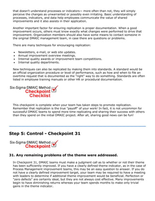 that doesn't understand processes or indicators— more often than not, they will simply
perceive the changes as unwarranted or possibly even irritating. Basic understanding of
processes, indicators, and data help employees communicate the value of shared
improvements and it also assists in their application.
Another important factor for ensuring replication is proper documentation. When a good
improvement occurs, others must know exactly what changes were performed to drive that
improvement. Organization members should also have some means to contact someone in
the original DMAIC management team, in case there are questions or problems.
There are many techniques for encouraging replication:
• Newsletters, e-mail, or web site updates.
• Annual improvement overview meetings.
• Internal quality awards or improvement team competitions.
• Internal quality departments.
New techniques can also be replicated by making them into standards. A standard would be
an official organization procedure or level of performance, such as how and when to file an
overtime request that is documented as the "right" way to do something. Standards are often
listed in employee training manuals or other HR or procedural documentation.
This checkpoint is complete when your team has taken steps to promote replication.
Remember that replication is the true "payoff" of your work! In fact, it is not uncommon for
successful DMAIC teams to spend more time replicating and sharing their success with others
than they spend on the initial DMAIC project. After all, sharing good news can be fun!
Step 5: Control - Checkpoint 31
31. Any remaining problems of the theme were addressed.
In Checkpoint 31, DMAIC teams must make a judgment call as to whether or not their theme
has been sufficiently improved. If you have a clearly defined theme indicator, as in the case of
Process Management improvement teams, this may be an easy question to answer. If you do
not have a clearly defined improvement target, your team may be required to have a meeting
with leaders to determine if additional theme improvement would be beneficial. Perfection or
"zero defects" are certainly ideal, but they are not always cost effective. Many improvements
begin to have diminishing returns whereas your team spends months to make only trivial
gains in the theme indicator.
 