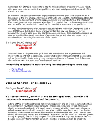 Remember that DMAIC is designed to tackle the most significant problems first. As a result,
after your team resolves the first few problems, you have usually corrected almost all of the
theme's shortfall.
In the event that additional thematic improvement is required, your team should return to
Checkpoint 6, the first Checkpoint in Step 2 of DMAIC, and select the next largest problem for
correction. If a large amount of time has passed since your team performed the "Measure"
Checkpoint, you may need to update your data. It is possible that countermeasures and other
unexpected factors may have increased (or decreased) the severity of other problems.
You may be wondering why this Checkpoint occurs after the replication Checkpoint. Even if
your DMAIC team didn't drive theme improvement all the way to a desired level, you
assuredly have some good ideas and countermeasures to share. Begin replicating success as
soon as possible! The overall gains from effective replication will offset any minor costs
associated with continuing improvement of the theme.
This checkpoint is complete when your team has determined if the project theme was
improved to a point that is acceptable. Exactly what level of improvement that is acceptable
will be determined by leadership, process management teams or Process Control Systems,
standards, or even your own team's professional opinions.
The following analytical and decision-making tools may prove helpful in this Step:
• Pareto Chart
• Cost-Benefit Analysis
Step 5: Control - Checkpoint 32
32. Lessons learned, P-D-C-A of the ets six-sigma DMAIC Method, and
team growth were assessed and documented.
After a DMAIC project has obtained stability and capability, and all of the documentation has
been completed, your team should schedule a meeting to review the project. This review
should be a casual meeting in which each person involved with the project has a chance to
reflect on what went well with the project and what could be done better next time. Just as
improving organizational processes require continual improvement, the DMAIC process itself
should be continually refined and made better. Your team can also reflect on their own growth
during the project, and share any insights or revelations that they gained. Radar charts can
be used to quantify team member growth in a number of areas, and can be effectively
 