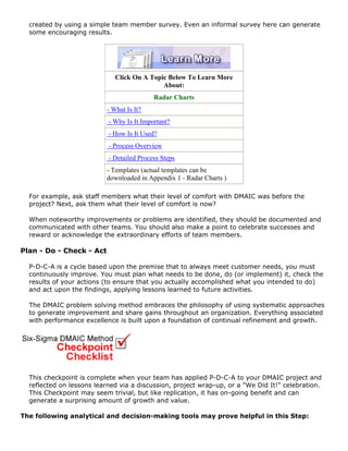 created by using a simple team member survey. Even an informal survey here can generate
some encouraging results.
Click On A Topic Below To Learn More
About:
Radar Charts
- What Is It?
- Why Is It Important?
- How Is It Used?
- Process Overview
- Detailed Process Steps
- Templates (actual templates can be
downloaded in Appendix 1 - Radar Charts )
For example, ask staff members what their level of comfort with DMAIC was before the
project? Next, ask them what their level of comfort is now?
When noteworthy improvements or problems are identified, they should be documented and
communicated with other teams. You should also make a point to celebrate successes and
reward or acknowledge the extraordinary efforts of team members.
Plan - Do - Check - Act
P-D-C-A is a cycle based upon the premise that to always meet customer needs, you must
continuously improve. You must plan what needs to be done, do (or implement) it, check the
results of your actions (to ensure that you actually accomplished what you intended to do)
and act upon the findings, applying lessons learned to future activities.
The DMAIC problem solving method embraces the philosophy of using systematic approaches
to generate improvement and share gains throughout an organization. Everything associated
with performance excellence is built upon a foundation of continual refinement and growth.
This checkpoint is complete when your team has applied P-D-C-A to your DMAIC project and
reflected on lessons learned via a discussion, project wrap-up, or a "We Did It!" celebration.
This Checkpoint may seem trivial, but like replication, it has on-going benefit and can
generate a surprising amount of growth and value.
The following analytical and decision-making tools may prove helpful in this Step:
 