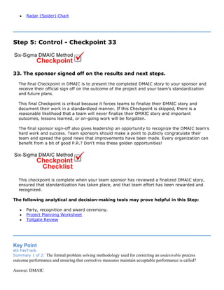 • Radar (Spider) Chart
Step 5: Control - Checkpoint 33
33. The sponsor signed off on the results and next steps.
The final Checkpoint in DMAIC is to present the completed DMAIC story to your sponsor and
receive their official sign off on the outcome of the project and your team's standardization
and future plans.
This final Checkpoint is critical because it forces teams to finalize their DMAIC story and
document their work in a standardized manner. If this Checkpoint is skipped, there is a
reasonable likelihood that a team will never finalize their DMAIC story and important
outcomes, lessons learned, or on-going work will be forgotten.
The final sponsor sign-off also gives leadership an opportunity to recognize the DMAIC team's
hard work and success. Team sponsors should make a point to publicly congratulate their
team and spread the good news that improvements have been made. Every organization can
benefit from a bit of good P.R.? Don't miss these golden opportunities!
This checkpoint is complete when your team sponsor has reviewed a finalized DMAIC story,
ensured that standardization has taken place, and that team effort has been rewarded and
recognized.
The following analytical and decision-making tools may prove helpful in this Step:
• Party, recognition and award ceremony.
• Project Planning Worksheet
• Tollgate Review
Key Point
ets FasTrack
Summary 1 of 2: The formal problem solving methodology used for correcting an undesirable process
outcome performance and ensuring that corrective measures maintain acceptable performance is called?
Answer: DMAIC
 