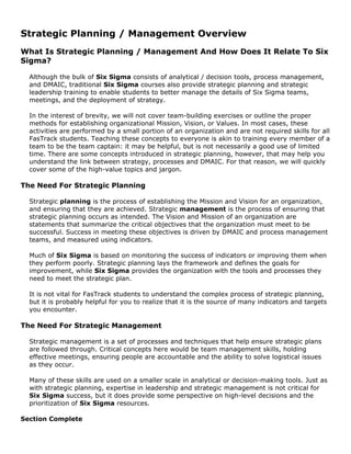 Strategic Planning / Management Overview
What Is Strategic Planning / Management And How Does It Relate To Six
Sigma?
Although the bulk of Six Sigma consists of analytical / decision tools, process management,
and DMAIC, traditional Six Sigma courses also provide strategic planning and strategic
leadership training to enable students to better manage the details of Six Sigma teams,
meetings, and the deployment of strategy.
In the interest of brevity, we will not cover team-building exercises or outline the proper
methods for establishing organizational Mission, Vision, or Values. In most cases, these
activities are performed by a small portion of an organization and are not required skills for all
FasTrack students. Teaching these concepts to everyone is akin to training every member of a
team to be the team captain: it may be helpful, but is not necessarily a good use of limited
time. There are some concepts introduced in strategic planning, however, that may help you
understand the link between strategy, processes and DMAIC. For that reason, we will quickly
cover some of the high-value topics and jargon.
The Need For Strategic Planning
Strategic planning is the process of establishing the Mission and Vision for an organization,
and ensuring that they are achieved. Strategic management is the process of ensuring that
strategic planning occurs as intended. The Vision and Mission of an organization are
statements that summarize the critical objectives that the organization must meet to be
successful. Success in meeting these objectives is driven by DMAIC and process management
teams, and measured using indicators.
Much of Six Sigma is based on monitoring the success of indicators or improving them when
they perform poorly. Strategic planning lays the framework and defines the goals for
improvement, while Six Sigma provides the organization with the tools and processes they
need to meet the strategic plan.
It is not vital for FasTrack students to understand the complex process of strategic planning,
but it is probably helpful for you to realize that it is the source of many indicators and targets
you encounter.
The Need For Strategic Management
Strategic management is a set of processes and techniques that help ensure strategic plans
are followed through. Critical concepts here would be team management skills, holding
effective meetings, ensuring people are accountable and the ability to solve logistical issues
as they occur.
Many of these skills are used on a smaller scale in analytical or decision-making tools. Just as
with strategic planning, expertise in leadership and strategic management is not critical for
Six Sigma success, but it does provide some perspective on high-level decisions and the
prioritization of Six Sigma resources.
Section Complete
 
