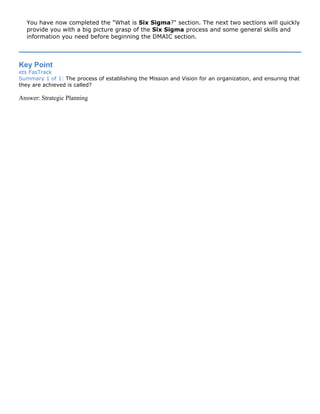 You have now completed the "What is Six Sigma?" section. The next two sections will quickly
provide you with a big picture grasp of the Six Sigma process and some general skills and
information you need before beginning the DMAIC section.
Key Point
ets FasTrack
Summary 1 of 1: The process of establishing the Mission and Vision for an organization, and ensuring that
they are achieved is called?
Answer: Strategic Planning
 