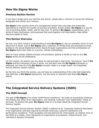How Six Sigma Works
Previous Section Review
If you took a break since you read the last section, please take a moment to review the following
paragraph and refresh your memory.
Six Sigma is the popular name of a management system that uses data and systematic
approaches to improve the quality of business processes. Simply stated, Six Sigma is a way for
you to do things better, faster, and for less cost. To perform Six Sigma, organizations use a
series of tools, techniques, and processes that work together and help leaders make better
decisions based on facts.
This Section Overview
By now, you have a decent understanding of what Six Sigma is, but you probably aren't so sure
about how it works. Just as Six Sigma uses a collection of refined tools and processes to solve
problems, the actual deployment of Six Sigma through organizations and the orchestration of
Six Sigma teams also relies on a proven, refined methodology.
With so many loosely related concepts and processes, getting a handle on how or why Six
Sigma works can be challenging.
For this reason, the section you are about to read provides a high-level, "big picture" view of Six
Sigma and the mechanics of how it works. You will learn how the Six Sigma philosophy is
deployed, and how all of the Six Sigma concepts relate to a single model: the Integrated
Service Delivery System (ISDS).
By the time you finish this section, you will have an understanding of the roles that leadership
and staff play in Six Sigma deployment, and the basis for decisions that direct Six Sigma
efforts.
The Integrated Service Delivery Systems (ISDS)
The ISDS Concept
The goal of Six Sigma is to create "performance excellence," the state of successfully achieving
the mission and vision of an organization, and meeting "customer" and "stakeholder" needs at
all levels. To achieve this goal, Six Sigma relies on a concept called the Integrated Service
Delivery System.
The Integrated Service Delivery System (ISDS) is defined as an "organized relational description
of all organization activities required to provide continuous customer satisfaction and
performance excellence." That's probably a bit too technical for most people, so instead, think of
the ISDS as a model, which represents an organization as processes, measurements, and
interactions between processes.
 