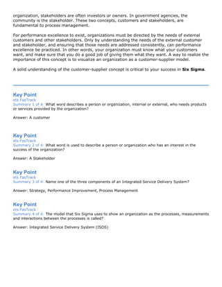 organization, stakeholders are often investors or owners. In government agencies, the
community is the stakeholder. These two concepts, customers and stakeholders, are
fundamental to process management.
For performance excellence to exist, organizations must be directed by the needs of external
customers and other stakeholders. Only by understanding the needs of the external customer
and stakeholder, and ensuring that those needs are addressed consistently, can performance
excellence be practiced. In other words, your organization must know what your customers
want, and make sure that you do a good job of giving them what they want. A way to realize the
importance of this concept is to visualize an organization as a customer-supplier model.
A solid understanding of the customer-supplier concept is critical to your success in Six Sigma.
Key Point
ets FasTrack
Summary 1 of 4: What word describes a person or organization, internal or external, who needs products
or services provided by the organization?
Answer: A customer
Key Point
ets FasTrack
Summary 2 of 4: What word is used to describe a person or organization who has an interest in the
success of the organization?
Answer: A Stakeholder
Key Point
ets FasTrack
Summary 3 of 4: Name one of the three components of an Integrated Service Delivery System?
Answer: Strategy, Performance Improvement, Process Management
Key Point
ets FasTrack
Summary 4 of 4: The model that Six Sigma uses to show an organization as the processes, measurements
and interactions between the processes is called?
Answer: Integrated Service Delivery System (ISDS)
 