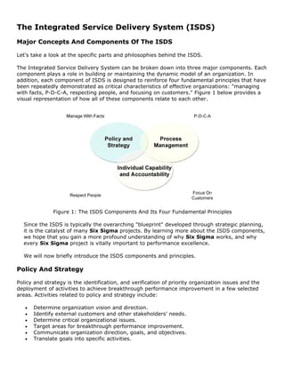 The Integrated Service Delivery System (ISDS)
Major Concepts And Components Of The ISDS
Let's take a look at the specific parts and philosophies behind the ISDS.
The Integrated Service Delivery System can be broken down into three major components. Each
component plays a role in building or maintaining the dynamic model of an organization. In
addition, each component of ISDS is designed to reinforce four fundamental principles that have
been repeatedly demonstrated as critical characteristics of effective organizations: "managing
with facts, P-D-C-A, respecting people, and focusing on customers." Figure 1 below provides a
visual representation of how all of these components relate to each other.
Figure 1: The ISDS Components And Its Four Fundamental Principles
Since the ISDS is typically the overarching "blueprint" developed through strategic planning,
it is the catalyst of many Six Sigma projects. By learning more about the ISDS components,
we hope that you gain a more profound understanding of why Six Sigma works, and why
every Six Sigma project is vitally important to performance excellence.
We will now briefly introduce the ISDS components and principles.
Policy And Strategy
Policy and strategy is the identification, and verification of priority organization issues and the
deployment of activities to achieve breakthrough performance improvement in a few selected
areas. Activities related to policy and strategy include:
• Determine organization vision and direction.
• Identify external customers and other stakeholders' needs.
• Determine critical organizational issues.
• Target areas for breakthrough performance improvement.
• Communicate organization direction, goals, and objectives.
• Translate goals into specific activities.
 