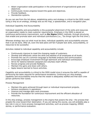 • Attain organization-wide participation in the achievement of organizational goals and
objectives.
• Continuously review progress toward the goals and objectives.
• Provide feedback.
• Standardize systems.
As you can see from the list above, establishing policy and strategy is critical to the ISDS model.
Using a ship as an analogy, strategy acts as the map, a speedometer, and a navigation plan.
Individual Capability And Accountability
Individual capability and accountability is the purposeful attainment of the skills and resources
an organization needs to meet customer requirements. Emphasis in the ISDS is placed on
continuous performance improvement, such as Six Sigma DMAIC methods, through structures
that enable and promote team and individual contributions (i.e., "Do things right the first time").
Whereas strategy lays out what must be done, individual capability and accountability ensures
that it can be done. After all, even the best plans will fail if people lack skills, accountability, or
resources to be successful.
Activities related to individual capability and accountability include:
• Continuously improve to meet the changing needs of customers.
• Develop and effectively utilize the skills and abilities of all employees at all levels.
• Promote the use of a common language to facilitate analysis and communication.
• Encourage employee involvement through teamwork and individual contributions.
• Strive for balance between assigned and voluntary team efforts.
• Review progress and provide feedback.
• Maintain the gains and share with others.
• Apply lessons learned to future activities.
Capability and accountability is critical to the ISDS model since it ensures the staff is capable of
performing the tasks required for performance excellence. Continuing our ship analogy,
capability and accountability ensures that the vessel is adequately staffed and that each crew
person performs their duties.
Process Management
• Maintain the gains achieved through team or individual improvement projects.
• Achieve consistency in operations.
• Improve and manage daily work processes.
• Provide the foundation for continuous improvement and the efficient allocation of
resources.
In the ship analogy, process management is the engine that powers the ship - the process that
propels the crew toward their destination. If you are taking this course, you will probably play a
key role in one or more process management activities, such as process mapping, DMAIC
stories, or performance evaluation.
 