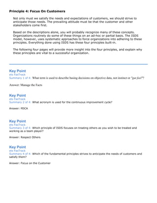 Principle 4: Focus On Customers
Not only must we satisfy the needs and expectations of customers, we should strive to
anticipate those needs. The prevailing attitude must be that the customer and other
stakeholders come first.
Based on the descriptions alone, you will probably recognize many of these concepts.
Organizations routinely do some of these things on an ad-hoc or partial basis. The ISDS
model, however, uses systematic approaches to force organizations into adhering to these
principles. Everything done using ISDS has these four principles built-in.
The following four pages will provide more insight into the four principles, and explain why
these principles are vital to a successful organization.
Key Point
ets FasTrack
Summary 1 of 4: What term is used to describe basing decisions on objective data, not instinct or "gut feel"?
Answer: Manage the Facts
Key Point
ets FasTrack
Summary 2 of 4: What acronym is used for the continuous improvement cycle?
Answer: PDCA
Key Point
ets FasTrack
Summary 3 of 4: Which principle of ISDS focuses on treating others as you wish to be treated and
working as a team player?
Answer: Respect Others
Key Point
ets FasTrack
Summary 4 of 4: Which of the fundamental principles strives to anticipate the needs of customers and
satisfy them?
Answer: Focus on the Customer
 