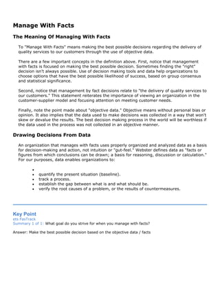 Manage With Facts
The Meaning Of Managing With Facts
To "Manage With Facts" means making the best possible decisions regarding the delivery of
quality services to our customers through the use of objective data.
There are a few important concepts in the definition above. First, notice that management
with facts is focused on making the best possible decision. Sometimes finding the "right"
decision isn't always possible. Use of decision making tools and data help organizations to
choose options that have the best possible likelihood of success, based on group consensus
and statistical significance.
Second, notice that management by fact decisions relate to "the delivery of quality services to
our customers." This statement reiterates the importance of viewing an organization in the
customer-supplier model and focusing attention on meeting customer needs.
Finally, note the point made about "objective data." Objective means without personal bias or
opinion. It also implies that the data used to make decisions was collected in a way that won't
skew or devalue the results. The best decision making process in the world will be worthless if
the data used in the process was not collected in an objective manner.
Drawing Decisions From Data
An organization that manages with facts uses properly organized and analyzed data as a basis
for decision-making and action, not intuition or "gut-feel." Webster defines data as "facts or
figures from which conclusions can be drawn; a basis for reasoning, discussion or calculation."
For our purposes, data enables organizations to:
•
• quantify the present situation (baseline).
• track a process.
• establish the gap between what is and what should be.
• verify the root causes of a problem, or the results of countermeasures.
Key Point
ets FasTrack
Summary 1 of 1: What goal do you strive for when you manage with facts?
Answer: Make the best possible decision based on the objective data / facts
 