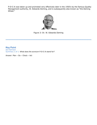 P-D-C-A was taken up and promoted very effectively later in the 1950's by the famous Quality
Management authority, W. Edwards Deming, and is subsequently also known as "the Deming
Wheel."
Figure 3: Dr. W. Edwards Deming
Key Point
ets FasTrack
Summary 1 of 1: What does the acronym P-D-C-A stand for?
Answer: Plan – Do – Check – Act
 