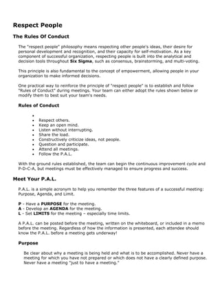 Respect People
The Rules Of Conduct
The "respect people" philosophy means respecting other people's ideas, their desire for
personal development and recognition, and their capacity for self-motivation. As a key
component of successful organization, respecting people is built into the analytical and
decision tools throughout Six Sigma, such as consensus, brainstorming, and multi-voting.
This principle is also fundamental to the concept of empowerment, allowing people in your
organization to make informed decisions.
One practical way to reinforce the principle of "respect people" is to establish and follow
"Rules of Conduct" during meetings. Your team can either adopt the rules shown below or
modify them to best suit your team's needs.
Rules of Conduct
•
• Respect others.
• Keep an open mind.
• Listen without interrupting.
• Share the load.
• Constructively criticize ideas, not people.
• Question and participate.
• Attend all meetings.
• Follow the P.A.L.
With the ground rules established, the team can begin the continuous improvement cycle and
P-D-C-A, but meetings must be effectively managed to ensure progress and success.
Meet Your P.A.L.
P.A.L. is a simple acronym to help you remember the three features of a successful meeting:
Purpose, Agenda, and Limit.
P - Have a PURPOSE for the meeting.
A - Develop an AGENDA for the meeting.
L - Set LIMITS for the meeting – especially time limits.
A P.A.L. can be posted before the meeting, written on the whiteboard, or included in a memo
before the meeting. Regardless of how the information is presented, each attendee should
know the P.A.L. before a meeting gets underway!
Purpose
Be clear about why a meeting is being held and what is to be accomplished. Never have a
meeting for which you have not prepared or which does not have a clearly defined purpose.
Never have a meeting "just to have a meeting."
 