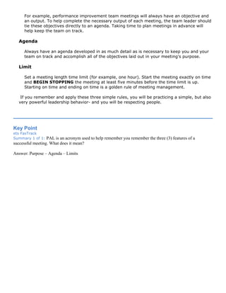 For example, performance improvement team meetings will always have an objective and
an output. To help complete the necessary output of each meeting, the team leader should
tie these objectives directly to an agenda. Taking time to plan meetings in advance will
help keep the team on track.
Agenda
Always have an agenda developed in as much detail as is necessary to keep you and your
team on track and accomplish all of the objectives laid out in your meeting's purpose.
Limit
Set a meeting length time limit (for example, one hour). Start the meeting exactly on time
and BEGIN STOPPING the meeting at least five minutes before the time limit is up.
Starting on time and ending on time is a golden rule of meeting management.
If you remember and apply these three simple rules, you will be practicing a simple, but also
very powerful leadership behavior- and you will be respecting people.
Key Point
ets FasTrack
Summary 1 of 1: PAL is an acronym used to help remember you remember the three (3) features of a
successful meeting. What does it mean?
Answer: Purpose – Agenda – Limits
 