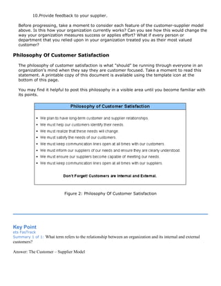 10.Provide feedback to your supplier.
Before progressing, take a moment to consider each feature of the customer-supplier model
above. Is this how your organization currently works? Can you see how this would change the
way your organization measures success or applies effort? What if every person or
department that you relied upon in your organization treated you as their most valued
customer?
Philosophy Of Customer Satisfaction
The philosophy of customer satisfaction is what "should" be running through everyone in an
organization's mind when they say they are customer focused. Take a moment to read this
statement. A printable copy of this document is available using the template icon at the
bottom of this page.
You may find it helpful to post this philosophy in a visible area until you become familiar with
its points.
Figure 2: Philosophy Of Customer Satisfaction
Key Point
ets FasTrack
Summary 1 of 1: What term refers to the relationship between an organization and its internal and external
customers?
Answer: The Customer – Supplier Model
 
