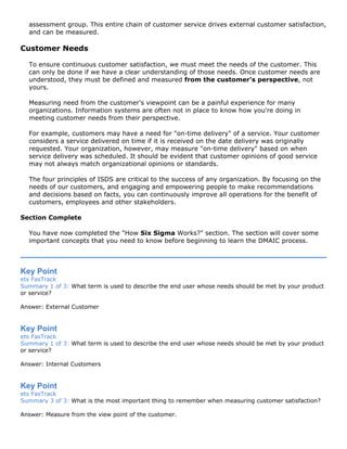assessment group. This entire chain of customer service drives external customer satisfaction,
and can be measured.
Customer Needs
To ensure continuous customer satisfaction, we must meet the needs of the customer. This
can only be done if we have a clear understanding of those needs. Once customer needs are
understood, they must be defined and measured from the customer's perspective, not
yours.
Measuring need from the customer's viewpoint can be a painful experience for many
organizations. Information systems are often not in place to know how you're doing in
meeting customer needs from their perspective.
For example, customers may have a need for "on-time delivery" of a service. Your customer
considers a service delivered on time if it is received on the date delivery was originally
requested. Your organization, however, may measure "on-time delivery" based on when
service delivery was scheduled. It should be evident that customer opinions of good service
may not always match organizational opinions or standards.
The four principles of ISDS are critical to the success of any organization. By focusing on the
needs of our customers, and engaging and empowering people to make recommendations
and decisions based on facts, you can continuously improve all operations for the benefit of
customers, employees and other stakeholders.
Section Complete
You have now completed the "How Six Sigma Works?" section. The section will cover some
important concepts that you need to know before beginning to learn the DMAIC process.
Key Point
ets FasTrack
Summary 1 of 3: What term is used to describe the end user whose needs should be met by your product
or service?
Answer: External Customer
Key Point
ets FasTrack
Summary 1 of 3: What term is used to describe the end user whose needs should be met by your product
or service?
Answer: Internal Customers
Key Point
ets FasTrack
Summary 3 of 3: What is the most important thing to remember when measuring customer satisfaction?
Answer: Measure from the view point of the customer.
 