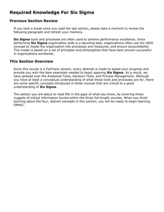 Required Knowledge For Six Sigma
Previous Section Review
If you took a break since you read the last section, please take a moment to review the
following paragraph and refresh your memory.
Six Sigma tools and processes are often used to achieve performance excellence. Since
performing Six Sigma organization wide is a daunting task, organizations often use the ISDS
concept to model the organization into processes and measures, and ensure accountability.
This model is based on a set of principles and philosophies that have been proven successful
in organizations worldwide.
This Section Overview
Since this course is a FasTrack version, every attempt is made to speed your progress and
provide you with the bare essentials needed to begin applying Six Sigma. As a result, we
have glossed over the Analytical Tools, Decision Tools, and Process Management. Although
you have at least a conceptual understanding of what these tools and processes are for, there
are some specific concepts introduced in these courses that are critical to a good
understanding of Six Sigma.
The section you are about to read fills in the gaps of what you know, by covering those
nuggets of critical information buried within the three full-length courses. When you finish
learning about the four, distinct concepts in this section, you will be ready to begin learning
DMAIC.
 