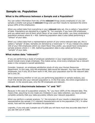 Sample vs. Population
What is the difference between a Sample and a Population?
You can collect information from ALL of the relevant things (every employee) or you can
sample a smaller sub-group of relevant things and use their results to represent the entire
group (20% of the employees).
When you collect data from everything in your relevant data set, this is called a "population"
of data. Populations are denoted by a capital "N." For example, if you have 450 employees
and you asked each one of them which flavor of ice cream they prefer, you have conducted a
population analysis where N = 450. Gathering population data is also called performing a
"census" of your data.
When you collect data from a representative portion of your entire relevant data set, this is
called a "sample" of data. Samples are denoted by a lowercase "n." If you instead only asked
100 of your 450 employees which ice cream flavor they prefer, you would have conducted a
sample analysis where n = 100. Gathering population data is also called performing a
"sample" of your data.
What makes data "relevant?"
If you are performing a study of employee satisfaction in your organization, your population
would include every single employee. This makes sense, since every employee has a relevant
stake in the company's overall satisfaction.
Consider, however, an employee satisfaction study of only your Human Resources
department. In this case, only HR employees' data would be relevant. You may have 450 total
employees, but if only 30 of them work in HR, then your population size for the relevant data
set is only 30.
When determining whether or not you are performing population or sample analysis, you
must first decide who your relevant population is. In the first case, the entire organization is
relevant. In the second case, only the HR employees are relevant.
Why should I discriminate between "n" and "N?"
Because in the case of a population analysis, "N," you have 100% of the relevant data. This
means that, assuming no one made any mistakes in your data collection, you have almost
complete certainty that your data accurately reflects your relevant population.
When you perform a sample analysis, "n," the accuracy of your results is dependent on how
representative the sample ("n") relevant characteristics are to the population ("N"). In other
words, how well the sample resembles the population.
Logically, if you only ask 5 people out of 5,000 you will have much less accurate data than if
you ask 500 out of 5,000.
 