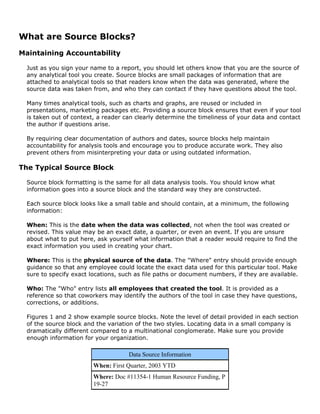 What are Source Blocks?
Maintaining Accountability
Just as you sign your name to a report, you should let others know that you are the source of
any analytical tool you create. Source blocks are small packages of information that are
attached to analytical tools so that readers know when the data was generated, where the
source data was taken from, and who they can contact if they have questions about the tool.
Many times analytical tools, such as charts and graphs, are reused or included in
presentations, marketing packages etc. Providing a source block ensures that even if your tool
is taken out of context, a reader can clearly determine the timeliness of your data and contact
the author if questions arise.
By requiring clear documentation of authors and dates, source blocks help maintain
accountability for analysis tools and encourage you to produce accurate work. They also
prevent others from misinterpreting your data or using outdated information.
The Typical Source Block
Source block formatting is the same for all data analysis tools. You should know what
information goes into a source block and the standard way they are constructed.
Each source block looks like a small table and should contain, at a minimum, the following
information:
When: This is the date when the data was collected, not when the tool was created or
revised. This value may be an exact date, a quarter, or even an event. If you are unsure
about what to put here, ask yourself what information that a reader would require to find the
exact information you used in creating your chart.
Where: This is the physical source of the data. The "Where" entry should provide enough
guidance so that any employee could locate the exact data used for this particular tool. Make
sure to specify exact locations, such as file paths or document numbers, if they are available.
Who: The "Who" entry lists all employees that created the tool. It is provided as a
reference so that coworkers may identify the authors of the tool in case they have questions,
corrections, or additions.
Figures 1 and 2 show example source blocks. Note the level of detail provided in each section
of the source block and the variation of the two styles. Locating data in a small company is
dramatically different compared to a multinational conglomerate. Make sure you provide
enough information for your organization.
Data Source Information
When: First Quarter, 2003 YTD
Where: Doc #11354-1 Human Resource Funding, P
19-27
 
