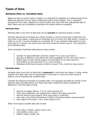 Types of Data
Attribute Data vs. Variables Data
Before we look at control charts in depth, it is important to establish an understanding of the
difference between the two types of data that control charts display. This is important
because the two major categories of control charts only work with their appropriate type of
data. Make sure you completely understand this section before proceeding.
Attribute Data
Attribute data is any form of data that can be counted as individual events or items.
Attribute data points will always be a whole number or count of some type of data that can
only exist in two states. A good way to remember this is to think of a light switch. A switch is
either on or off, it is never partially on or partially off. If you checked a light switch at noon
every day for a month, you could count how many times the switch was on. This would be a
set of attribute data.
Some examples of attribute data sets are shown below.
•
• Number of repeat offenders (Did they repeat? If so, then count them.)
• Quantity of defective units (Were the units acceptable? If not, then count them.)
• Project days on time (Is the project on time today? If not, then count it.)
• Sick children (Is the child sick? If so, count him/her.)
• Employee performance issues (Is there an issue? If so, record an issue event.)
Variables Data
Variables data is any form of data that is measured in more than two states. In other words,
anytime your data value can be represented in more than a "count it or don't count it"
fashion, you are dealing with variables data.
Consider the following examples of variables data. The examples provided are similar to the
attribute data examples above, but these have been modified to clearly illustrate the
difference in the two types of data.
•
• Severity of repeat offense: 1 to 10. (How bad was it?)
• Total cost of defective unit replacement. (What is the dollar amount?)
• How far behind is the project? (How many days is it behind?)
• How high is the child's temperature? (What is the thermometer measurement?)
• How urgent is the issue: 1 to 5. (How urgent is it?)
Other more typical variable data sets include:
•
• Time (days, months, weeks, hours, etc.)
• Cost (dollars, cents, etc.)
• Height, weight, length, etc.
 