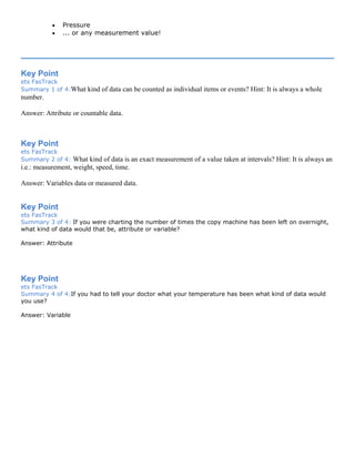• Pressure
• ... or any measurement value!
Key Point
ets FasTrack
Summary 1 of 4:What kind of data can be counted as individual items or events? Hint: It is always a whole
number.
Answer: Attribute or countable data.
Key Point
ets FasTrack
Summary 2 of 4: What kind of data is an exact measurement of a value taken at intervals? Hint: It is always an
i.e.: measurement, weight, speed, time.
Answer: Variables data or measured data.
Key Point
ets FasTrack
Summary 3 of 4: If you were charting the number of times the copy machine has been left on overnight,
what kind of data would that be, attribute or variable?
Answer: Attribute
Key Point
ets FasTrack
Summary 4 of 4:If you had to tell your doctor what your temperature has been what kind of data would
you use?
Answer: Variable
 