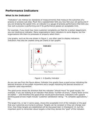 Performance Indicators
What Is An Indicator?
"Indicators" are metrics (or standards of measurements) that measure the outcomes of a
process or process sub-step. Much like a speedometer tells you how fast your are going and if
you are breaking the speed limit, an indicator is a gauge of process performance that tells you
how well a process is performing and if its performance passes an acceptable limit.
For example, if you track how many customer complaints are filed for a certain department,
you are tracking an indicator. Many organizations track indicators to some degree, but few
organizations link them to processes or properly select them.
Line graphs, such as the one shown in Figure 1, are often used to display indicators.
Indicators may also be created using pie charts or bar graphs.
Figure 1: A Quality Indicator
As you can see from the figure above, Indicator line graphs have a good arrow indicating the
desired direction of line graph movement and a target indicating the desired direction or
customer valid requirement.
The good arrow shows the direction that the indicator "should move" for good results. For
example, if you are looking at an indicator that shows "number of errors," clearly fewer errors
are better — and therefore the good arrow would point downward. Indicators with upward
pointing good arrows might include "customer satisfaction rating," "% complete applications,"
etc.
The target line, or bar in some cases, shows the acceptable limit of the indicator or the goal
that your outcomes are trying to achieve. Targets can be constant or they can change over
time. How these targets are established will be discussed later in Checkpoint 13, but the
important point to remember about targets is that they denote the "goal" of the indicator.
 